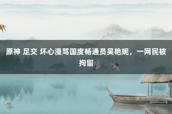 原神 足交 坏心漫骂国度畅通员吴艳妮，一网民被拘留