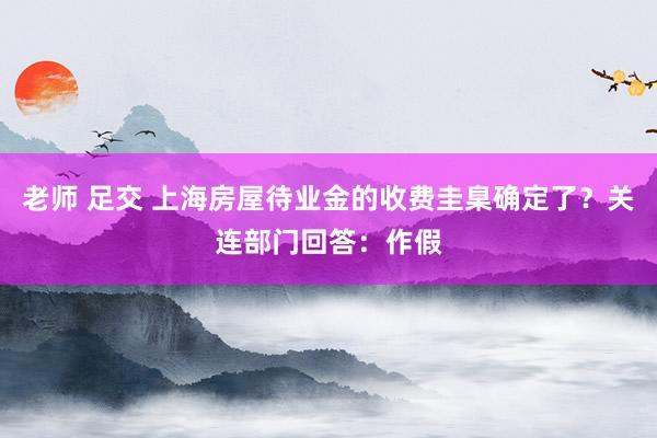 老师 足交 上海房屋待业金的收费圭臬确定了？关连部门回答：作假