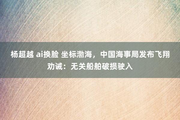 杨超越 ai换脸 坐标渤海，中国海事局发布飞翔劝诫：无关船舶破损驶入