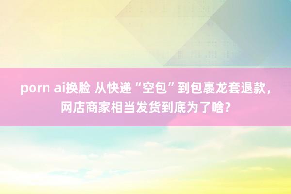 porn ai换脸 从快递“空包”到包裹龙套退款，网店商家相当发货到底为了啥？