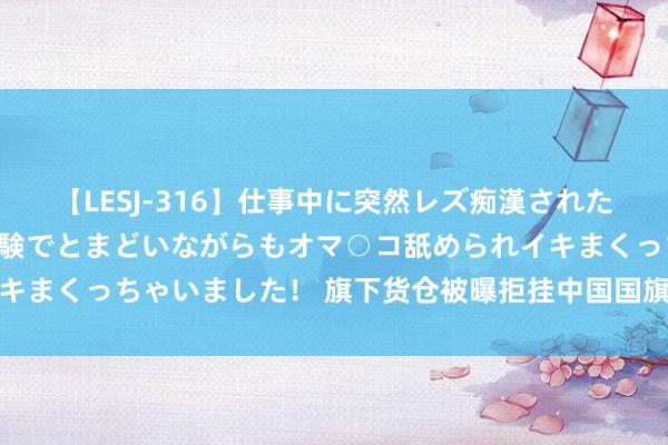 【LESJ-316】仕事中に突然レズ痴漢された私（ノンケ）初めての経験でとまどいながらもオマ○コ舐められイキまくっちゃいました！ 旗下货仓被曝拒挂中国国旗，长荣集团致歉