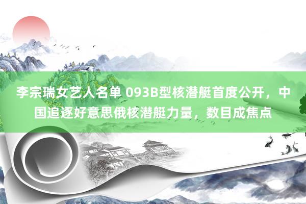 李宗瑞女艺人名单 093B型核潜艇首度公开，中国追逐好意思俄核潜艇力量，数目成焦点