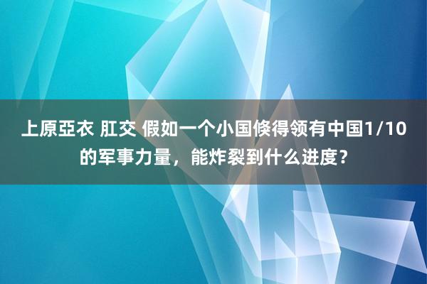 上原亞衣 肛交 假如一个小国倏得领有中国1/10的军事力量，能炸裂到什么进度？