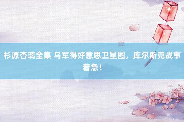 杉原杏璃全集 乌军得好意思卫星图，库尔斯克战事着急！