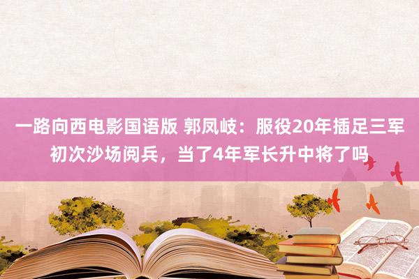 一路向西电影国语版 郭凤岐：服役20年插足三军初次沙场阅兵，当了4年军长升中将了吗
