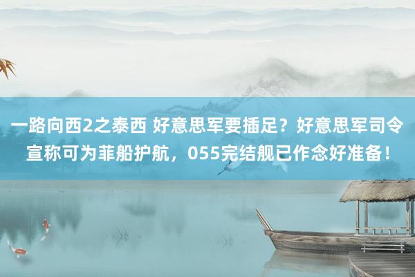 一路向西2之泰西 好意思军要插足？好意思军司令宣称可为菲船护航，055完结舰已作念好准备！