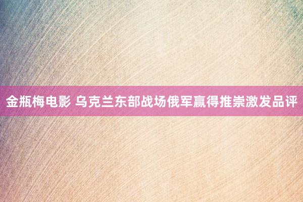 金瓶梅电影 乌克兰东部战场俄军赢得推崇激发品评