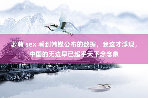 萝莉 sex 看到韩媒公布的数据，我这才浮现，中国的无边早已超乎天下念念象