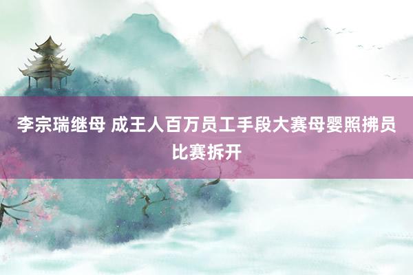李宗瑞继母 成王人百万员工手段大赛母婴照拂员比赛拆开