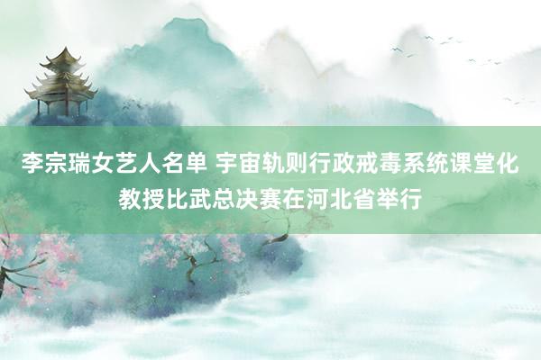 李宗瑞女艺人名单 宇宙轨则行政戒毒系统课堂化教授比武总决赛在河北省举行