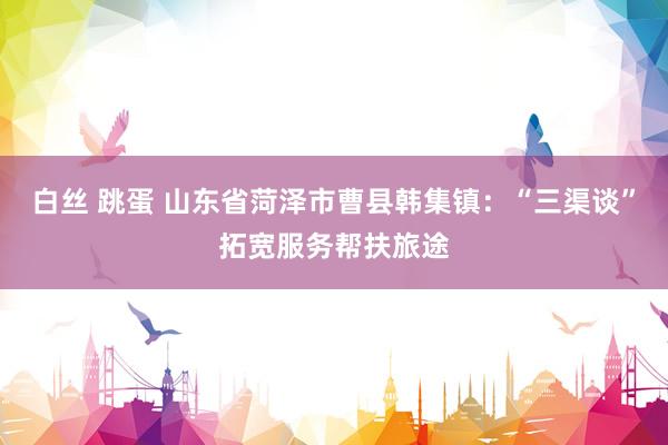 白丝 跳蛋 山东省菏泽市曹县韩集镇：“三渠谈”拓宽服务帮扶旅途
