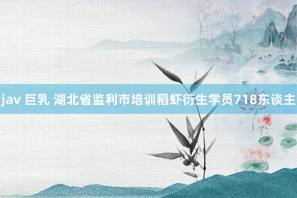 jav 巨乳 湖北省监利市培训稻虾衍生学员718东谈主