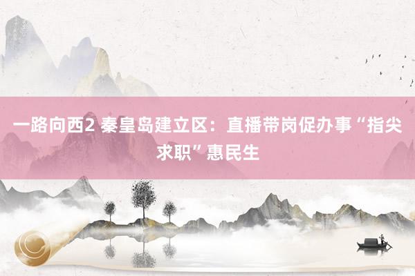 一路向西2 秦皇岛建立区：直播带岗促办事“指尖求职”惠民生