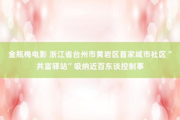 金瓶梅电影 浙江省台州市黄岩区首家城市社区“共富驿站”吸纳近百东谈控制事