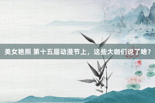 美女艳照 第十五届动漫节上，这些大咖们说了啥？