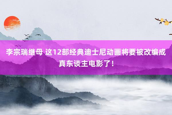 李宗瑞继母 这12部经典迪士尼动画将要被改编成真东谈主电影了！