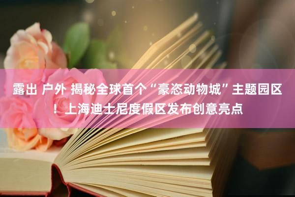露出 户外 揭秘全球首个“豪恣动物城”主题园区！上海迪士尼度假区发布创意亮点