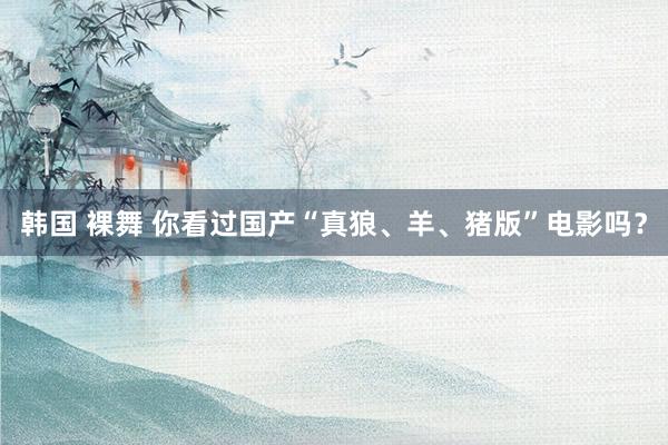 韩国 裸舞 你看过国产“真狼、羊、猪版”电影吗？