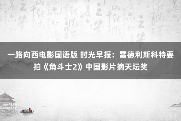 一路向西电影国语版 时光早报：雷德利斯科特要拍《角斗士2》中国影片摘天坛奖