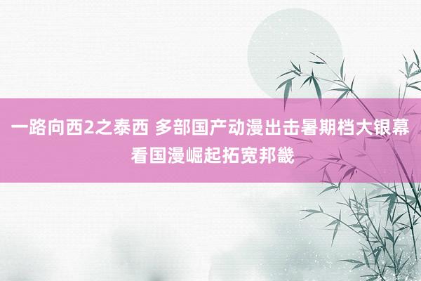 一路向西2之泰西 多部国产动漫出击暑期档大银幕 看国漫崛起拓宽邦畿