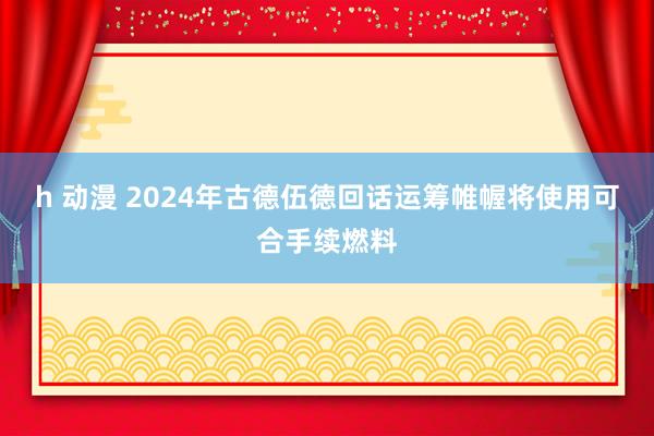 h 动漫 2024年古德伍德回话运筹帷幄将使用可合手续燃料