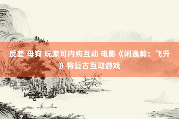 反差 母狗 玩家可内购互动 电影《闲逸岭：飞升》将复古互动游戏