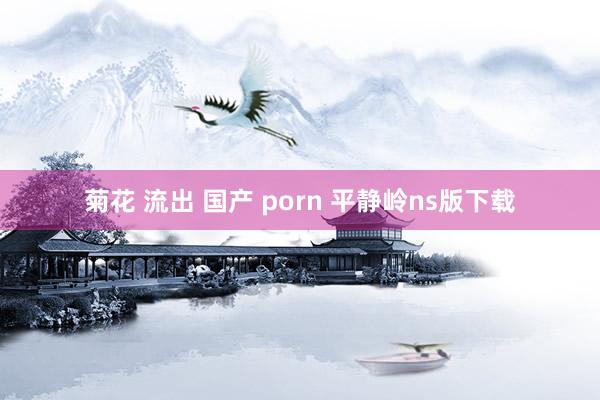 菊花 流出 国产 porn 平静岭ns版下载
