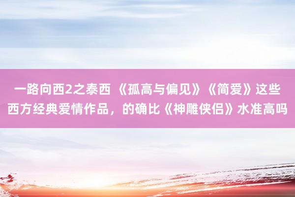 一路向西2之泰西 《孤高与偏见》《简爱》这些西方经典爱情作品，的确比《神雕侠侣》水准高吗