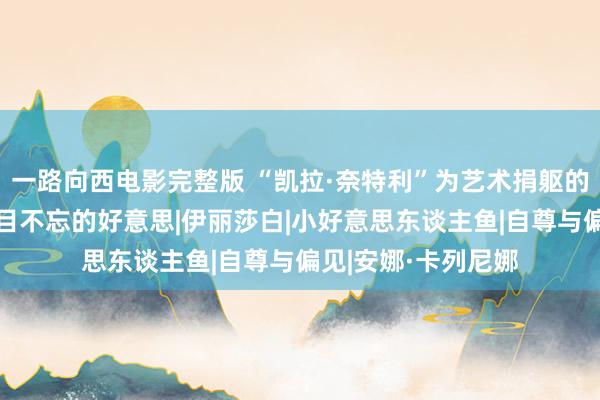 一路向西电影完整版 “凯拉·奈特利”为艺术捐躯的6部电影，号称过目不忘的好意思|伊丽莎白|小好意思东谈主鱼|自尊与偏见|安娜·卡列尼娜