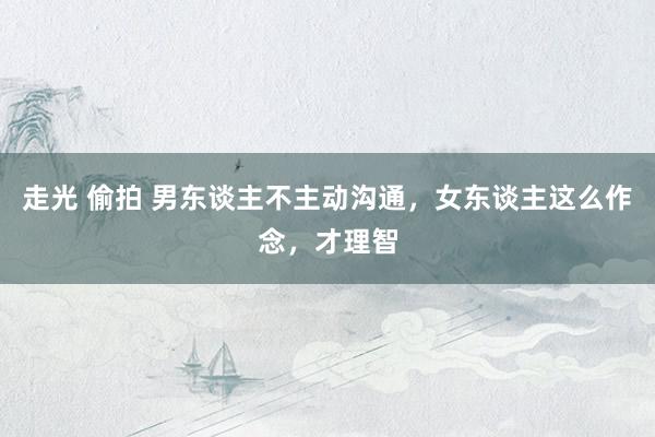 走光 偷拍 男东谈主不主动沟通，女东谈主这么作念，才理智