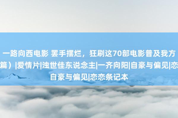 一路向西电影 罢手摆烂，狂刷这70部电影普及我方！（爱情篇）|爱情片|浊世佳东说念主|一齐向阳|自豪与偏见|恋恋条记本