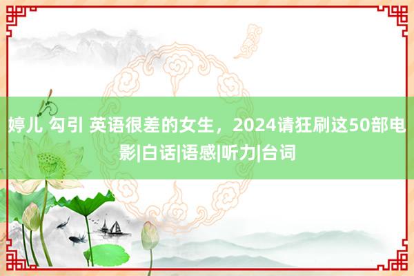 婷儿 勾引 英语很差的女生，2024请狂刷这50部电影|白话|语感|听力|台词