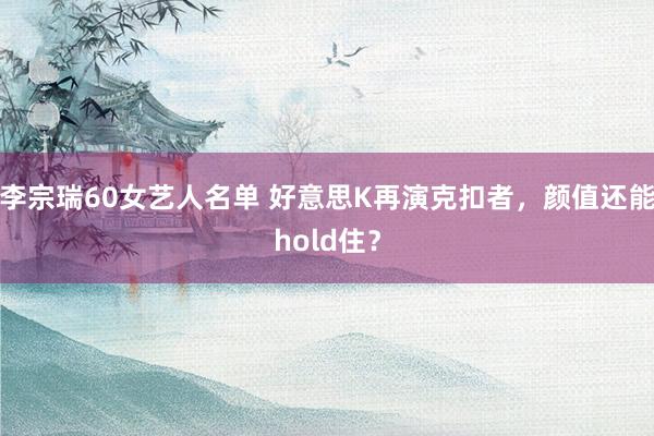 李宗瑞60女艺人名单 好意思K再演克扣者，颜值还能hold住？