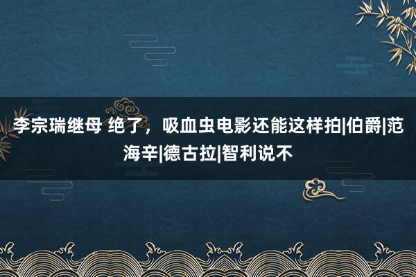 李宗瑞继母 绝了，吸血虫电影还能这样拍|伯爵|范海辛|德古拉|智利说不