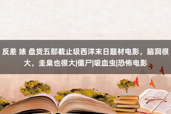 反差 婊 盘货五部截止级西洋末日题材电影，脑洞很大，圭臬也很大|僵尸|吸血虫|恐怖电影