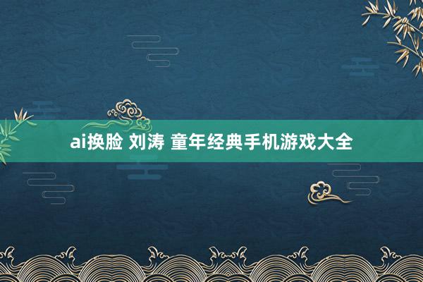 ai换脸 刘涛 童年经典手机游戏大全
