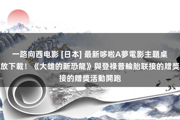 一路向西电影 [日本] 最新哆啦A夢電影主題桌布限時開放下載！《大雄的新恐龍》與登祿普輪胎联接的贈獎活動開跑