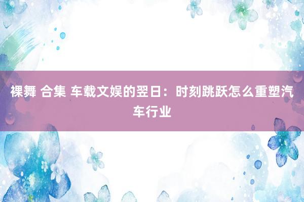 裸舞 合集 车载文娱的翌日：时刻跳跃怎么重塑汽车行业