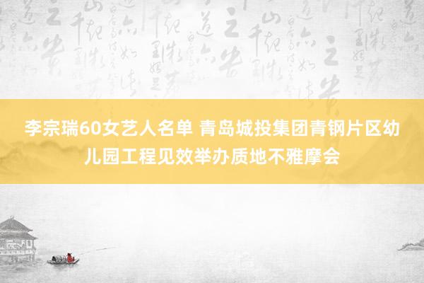 李宗瑞60女艺人名单 青岛城投集团青钢片区幼儿园工程见效举办质地不雅摩会