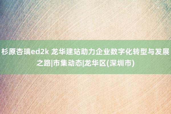 杉原杏璃ed2k 龙华建站助力企业数字化转型与发展之路|市集动态|龙华区(深圳市)