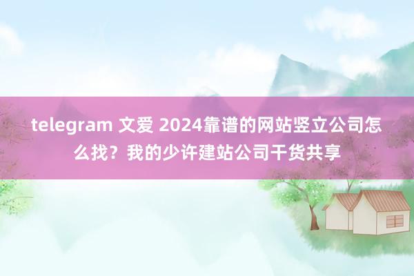 telegram 文爱 2024靠谱的网站竖立公司怎么找？我的少许建站公司干货共享