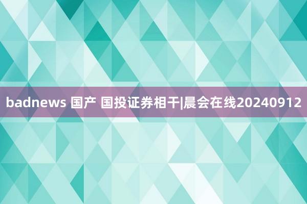 badnews 国产 国投证券相干|晨会在线20240912