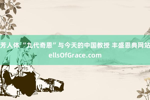 汤芳人体 “九代奇恩”与今天的中国教授 丰盛恩典网站WellsOfGrace.com