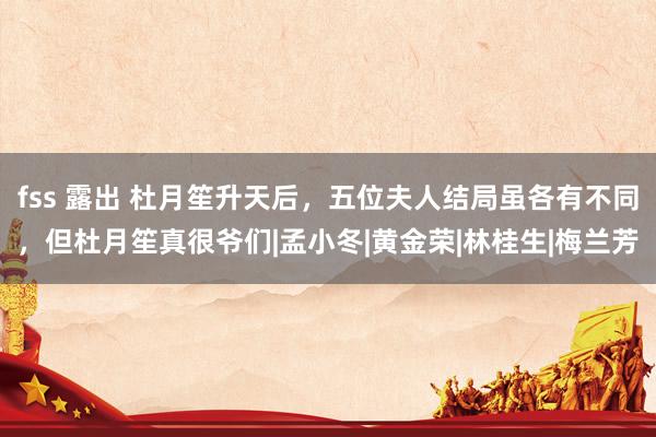 fss 露出 杜月笙升天后，五位夫人结局虽各有不同，但杜月笙真很爷们|孟小冬|黄金荣|林桂生|梅兰芳