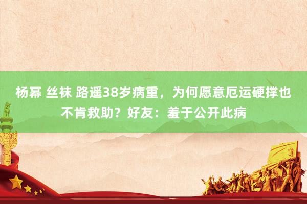 杨幂 丝袜 路遥38岁病重，为何愿意厄运硬撑也不肯救助？好友：羞于公开此病