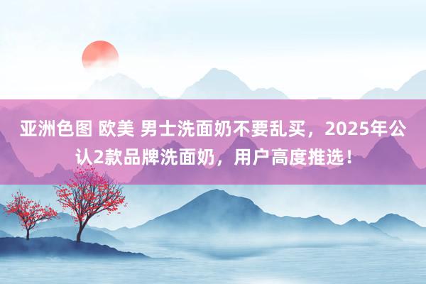 亚洲色图 欧美 男士洗面奶不要乱买，2025年公认2款品牌洗面奶，用户高度推选！