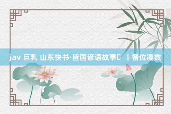 jav 巨乳 山东快书·皆国谚语故事㉒丨备位凑数