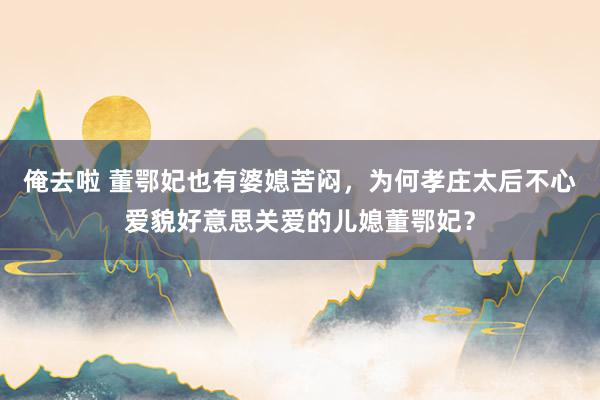 俺去啦 董鄂妃也有婆媳苦闷，为何孝庄太后不心爱貌好意思关爱的儿媳董鄂妃？