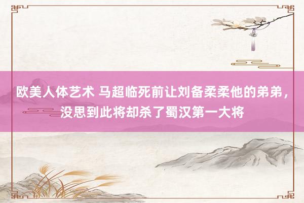 欧美人体艺术 马超临死前让刘备柔柔他的弟弟，没思到此将却杀了蜀汉第一大将