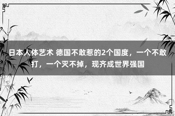 日本人体艺术 德国不敢惹的2个国度，一个不敢打，一个灭不掉，现齐成世界强国